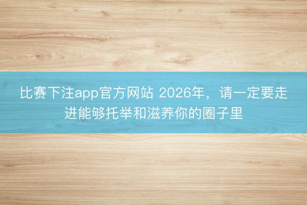 比赛下注app官方网站 2026年，请一定要走进能够托举和滋养你的圈子里