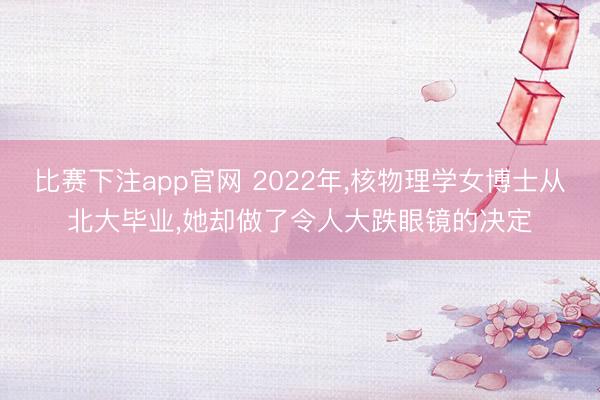 比赛下注app官网 2022年,核物理学女博士从北大毕业,她却做了令人大跌眼镜的决定