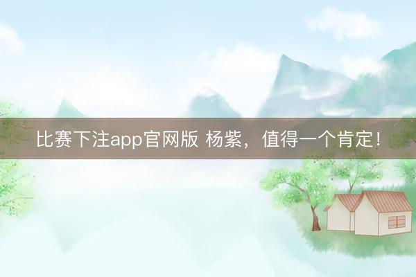 比赛下注app官网版 杨紫，值得一个肯定！