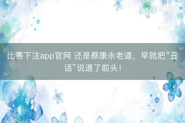 比赛下注app官网 还是蔡康永老道，早就把“丑话”说道了前头！