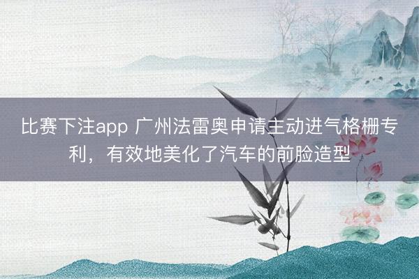 比赛下注app 广州法雷奥申请主动进气格栅专利，有效地美化了汽车的前脸造型