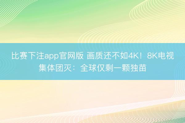 比赛下注app官网版 画质还不如4K！8K电视集体团灭：全球仅剩一颗独苗