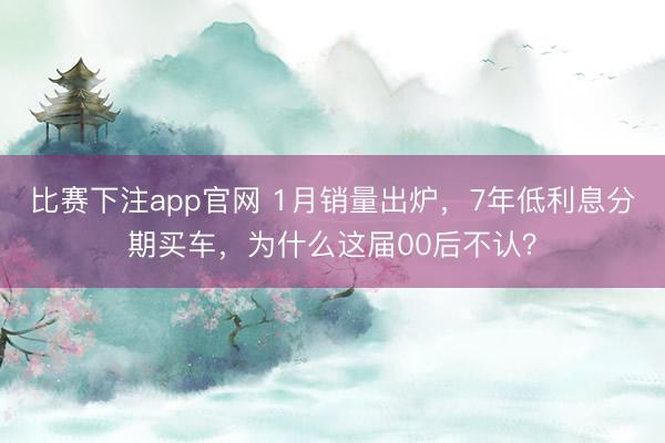 比赛下注app官网 1月销量出炉，7年低利息分期买车，为什么这届00后不认？