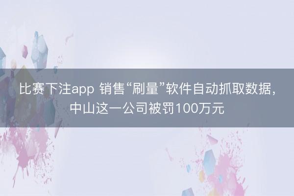 比赛下注app 销售“刷量”软件自动抓取数据，中山这一公司被罚100万元