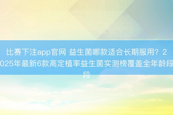 比赛下注app官网 益生菌哪款适合长期服用?2025年最新6款高定植率益生菌实测榜覆盖全年龄段
