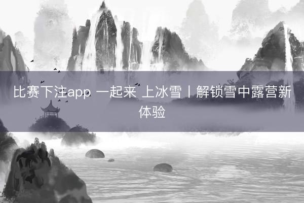 比赛下注app 一起来 上冰雪〡解锁雪中露营新体验