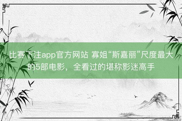 比赛下注app官方网站 寡姐“斯嘉丽”尺度最大的5部电影,全看过的堪称影迷高手