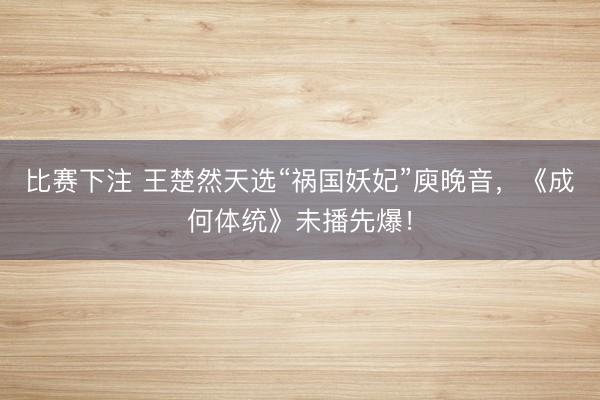 比赛下注 王楚然天选“祸国妖妃”庾晚音，《成何体统》未播先爆！
