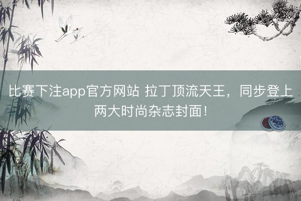 比赛下注app官方网站 拉丁顶流天王，同步登上两大时尚杂志封面！