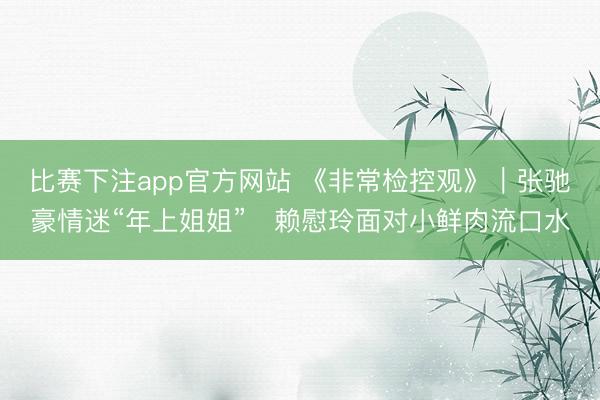 比赛下注app官方网站 《非常检控观》|张驰豪情迷“年上姐姐” 赖慰玲面对小鲜肉流口水