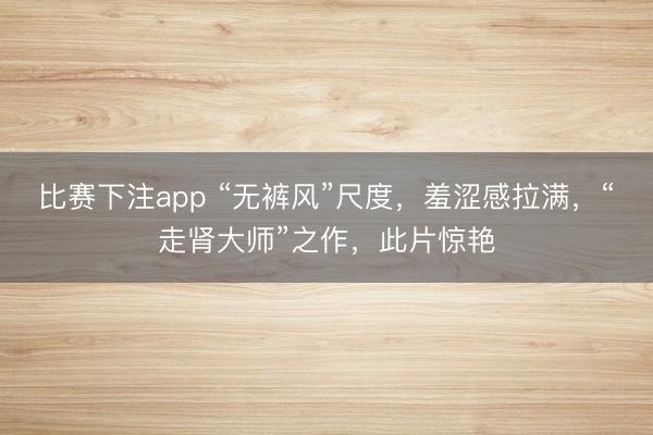 比赛下注app “无裤风”尺度，羞涩感拉满，“走肾大师”之作，此片惊艳