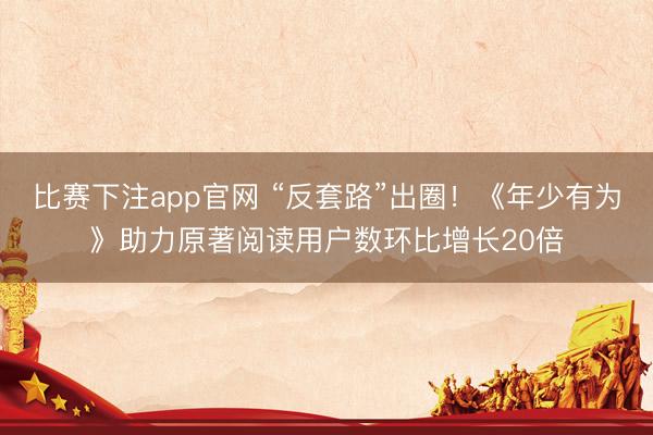 比赛下注app官网 “反套路”出圈！《年少有为》助力原著阅读用户数环比增长20倍