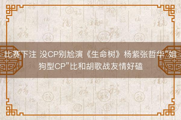 比赛下注 没CP别尬演《生命树》杨紫张哲华“姐狗型CP”比和胡歌战友情好磕
