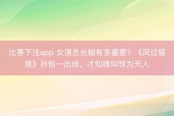 比赛下注app 女演员长相有多重要?《风过留痕》孙怡一出场,才知啥叫惊为天人