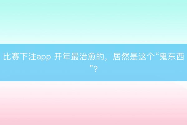比赛下注app 开年最治愈的,居然是这个“鬼东西”?
