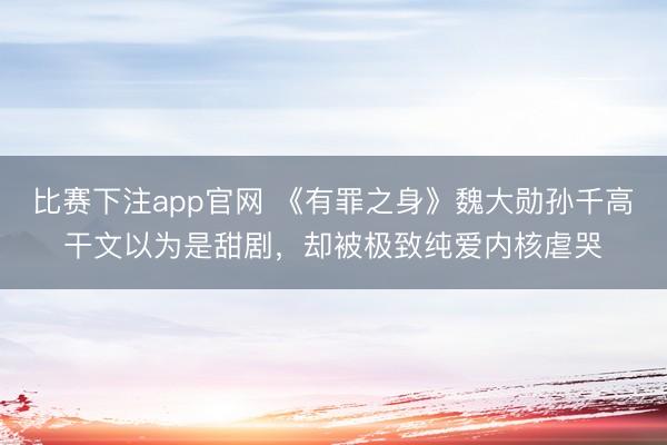 比赛下注app官网 《有罪之身》魏大勋孙千高干文以为是甜剧,却被极致纯爱内核虐哭