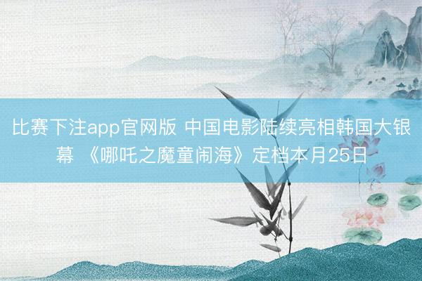 比赛下注app官网版 中国电影陆续亮相韩国大银幕 《哪吒之魔童闹海》定档本月25日