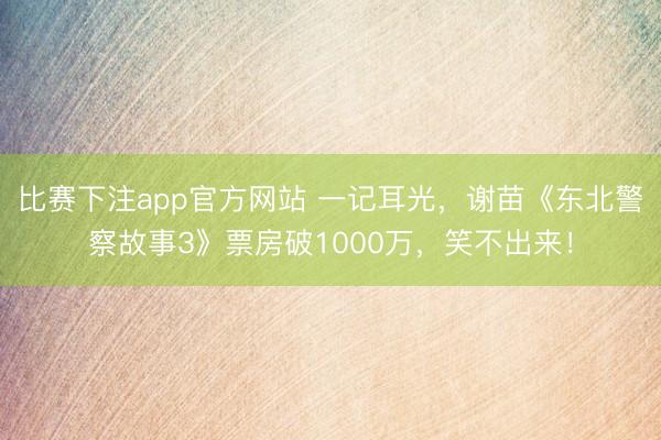 比赛下注app官方网站 一记耳光，谢苗《东北警察故事3》票房破1000万，笑不出来！
