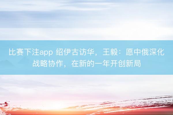 比赛下注app 绍伊古访华,王毅:愿中俄深化战略协作,在新的一年开创新局