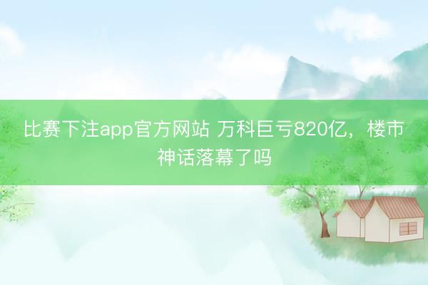 比赛下注app官方网站 万科巨亏820亿，楼市神话落幕了吗
