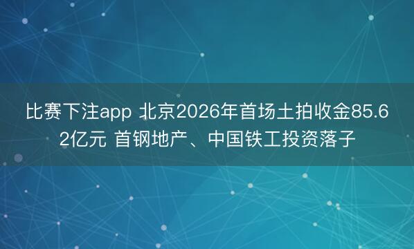 比赛下注app 北京2026年首场土拍收金85.62亿元 首钢地产、中国铁工投资落子