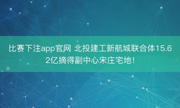 比赛下注app官网 北投建工新航城联合体15.62亿摘得副中心宋庄宅地！