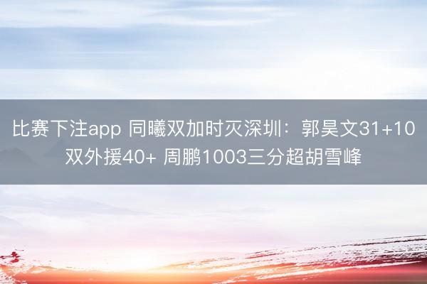 比赛下注app 同曦双加时灭深圳：郭昊文31+10双外援40+ 周鹏1003三分超胡雪峰