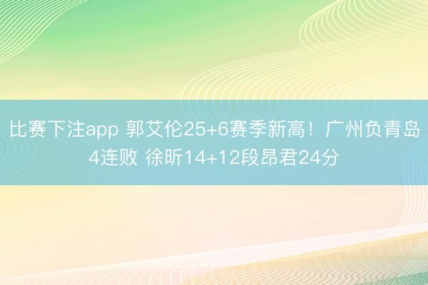 比赛下注app 郭艾伦25+6赛季新高!广州负青岛4连败 徐昕14+12段昂君24分