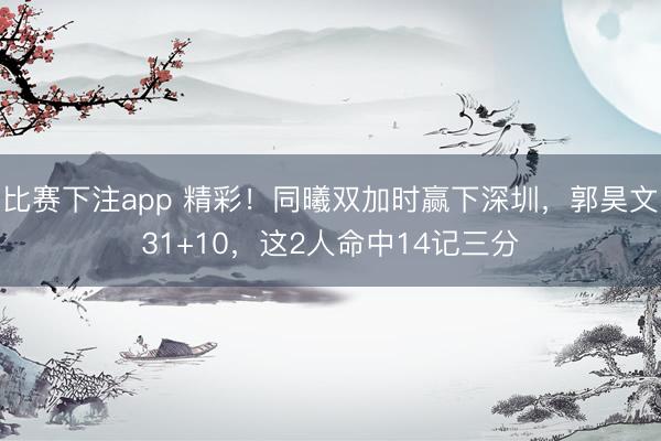 比赛下注app 精彩！同曦双加时赢下深圳，郭昊文31+10，这2人命中14记三分