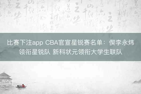 比赛下注app CBA官宣星锐赛名单：偰李永炜领衔星锐队 新科状元领衔大学生联队