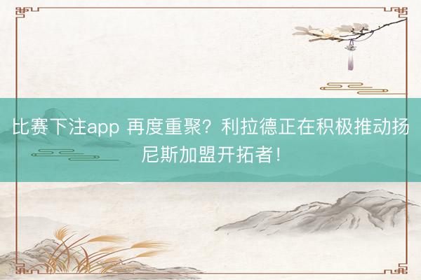 比赛下注app 再度重聚？利拉德正在积极推动扬尼斯加盟开拓者！