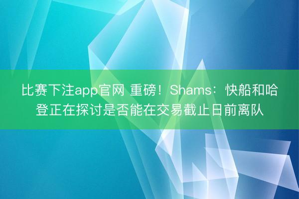 比赛下注app官网 重磅！Shams：快船和哈登正在探讨是否能在交易截止日前离队