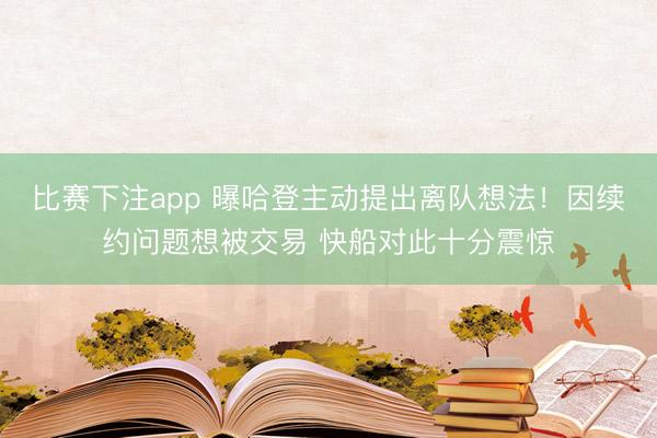 比赛下注app 曝哈登主动提出离队想法！因续约问题想被交易 快船对此十分震惊