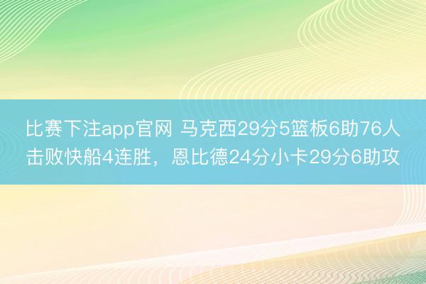 比赛下注app官网 马克西29分5篮板6助76人击败快船4连胜,恩比德24分小卡29分6助攻