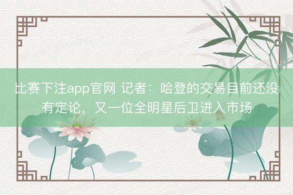 比赛下注app官网 记者:哈登的交易目前还没有定论,又一位全明星后卫进入市场