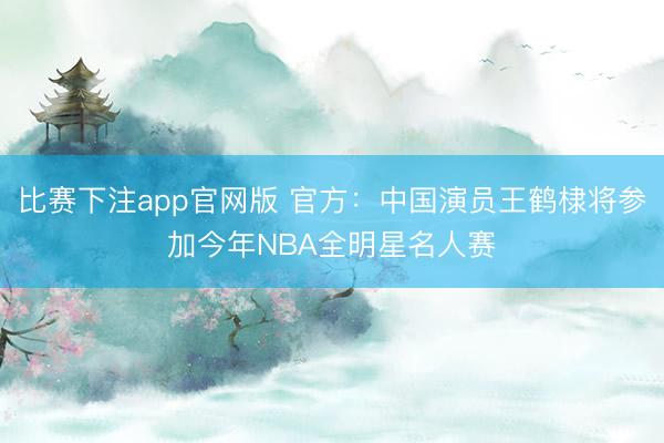 比赛下注app官网版 官方：中国演员王鹤棣将参加今年NBA全明星名人赛