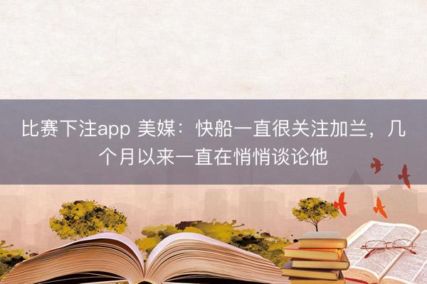 比赛下注app 美媒：快船一直很关注加兰，几个月以来一直在悄悄谈论他
