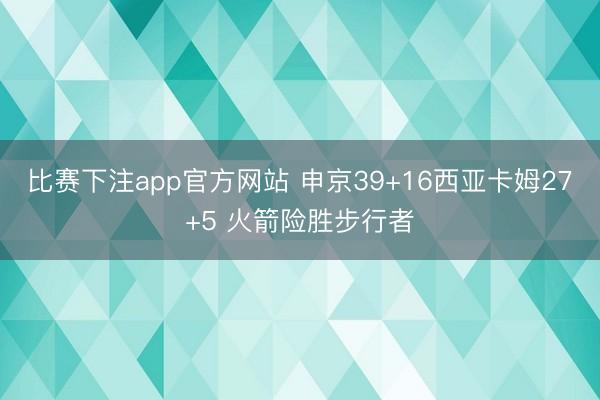 比赛下注app官方网站 申京39+16西亚卡姆27+5 火箭险胜步行者