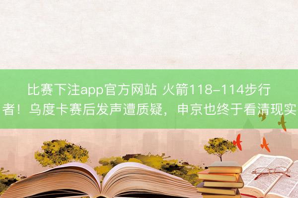 比赛下注app官方网站 火箭118-114步行者！乌度卡赛后发声遭质疑，申京也终于看清现实