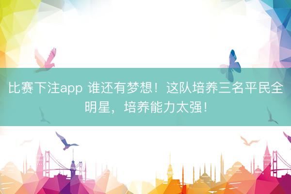 比赛下注app 谁还有梦想！这队培养三名平民全明星，培养能力太强！