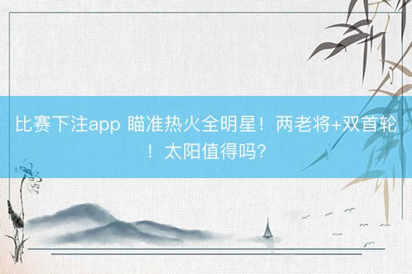 比赛下注app 瞄准热火全明星！两老将+双首轮！太阳值得吗？