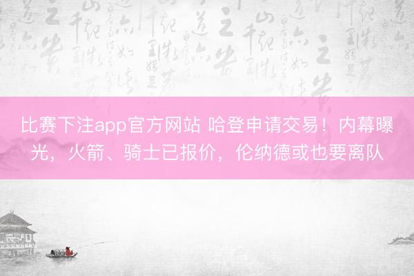 比赛下注app官方网站 哈登申请交易！内幕曝光，火箭、骑士已报价，伦纳德或也要离队