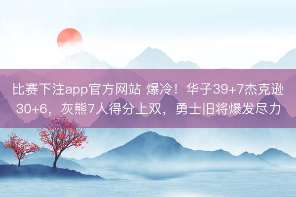 比赛下注app官方网站 爆冷!华子39+7杰克逊30+6,灰熊7人得分上双,勇士旧将爆发尽力