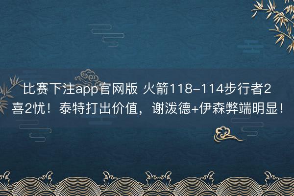比赛下注app官网版 火箭118-114步行者2喜2忧!泰特打出价值,谢泼德+伊森弊端明显!