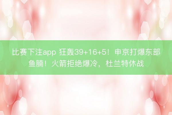 比赛下注app 狂轰39+16+5！申京打爆东部鱼腩！火箭拒绝爆冷，杜兰特休战