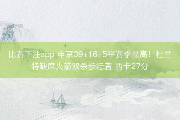 比赛下注app 申京39+16+5平赛季最高！杜兰特缺席火箭双杀步行者 西卡27分