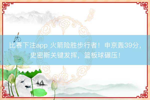 比赛下注app 火箭险胜步行者！申京轰39分，史密斯关键发挥，篮板球碾压！
