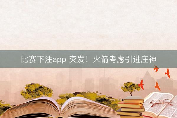 比赛下注app 突发！火箭考虑引进庄神