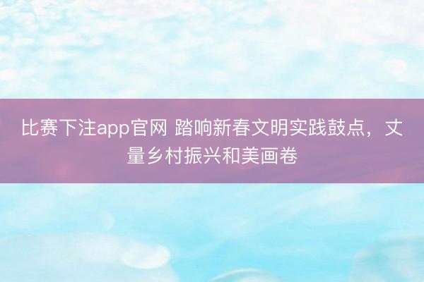 比赛下注app官网 踏响新春文明实践鼓点，丈量乡村振兴和美画卷