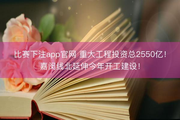 比赛下注app官网 重大工程投资总2550亿!嘉闵线北延伸今年开工建设!